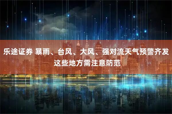 乐途证券 暴雨、台风、大风、强对流天气预警齐发 这些地方需注意防范
