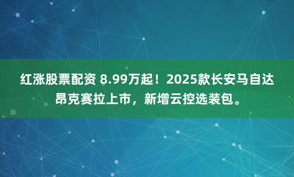 红涨股票配资 8.99万起！2025款长安马自达昂克赛拉上市，新增云控选装包。