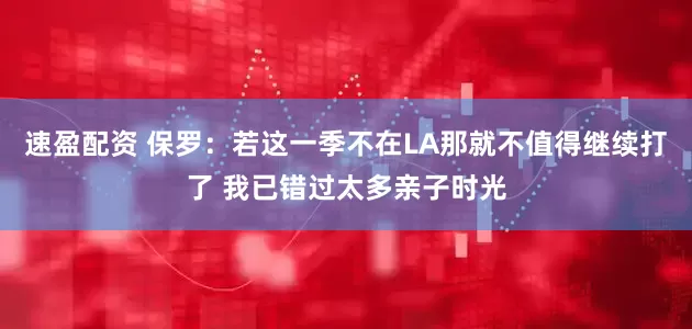 速盈配资 保罗：若这一季不在LA那就不值得继续打了 我已错过太多亲子时光