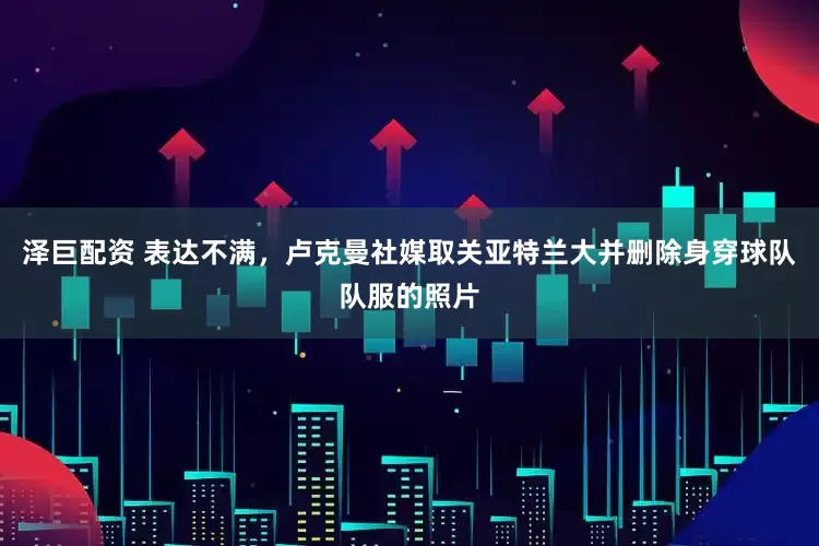 泽巨配资 表达不满，卢克曼社媒取关亚特兰大并删除身穿球队队服的照片