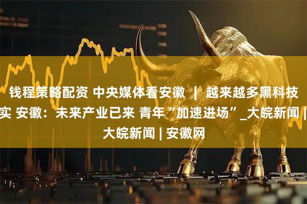 钱程策略配资 中央媒体看安徽 ∣ 越来越多黑科技走进现实 安徽：未来产业已来 青年“加速进场”_大皖新闻 | 安徽网