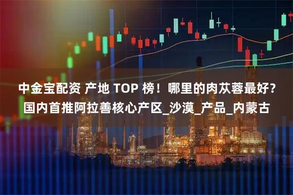 中金宝配资 产地 TOP 榜！哪里的肉苁蓉最好？国内首推阿拉善核心产区_沙漠_产品_内蒙古