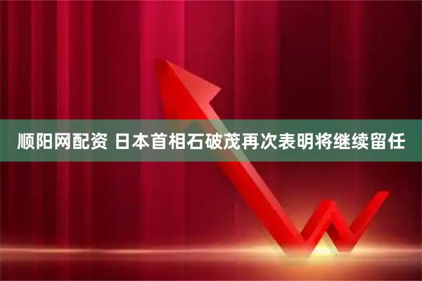 顺阳网配资 日本首相石破茂再次表明将继续留任