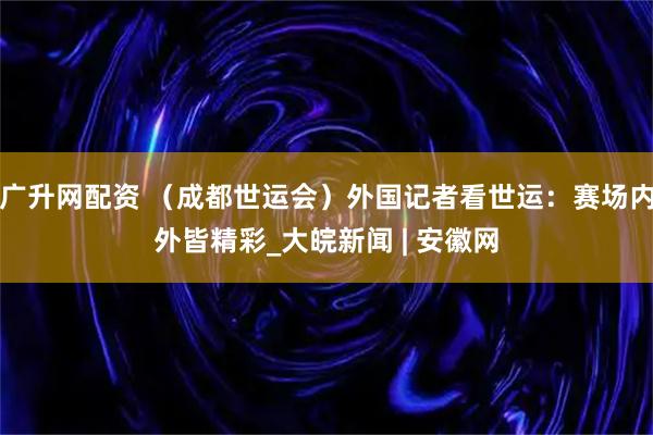 广升网配资 （成都世运会）外国记者看世运：赛场内外皆精彩_大皖新闻 | 安徽网