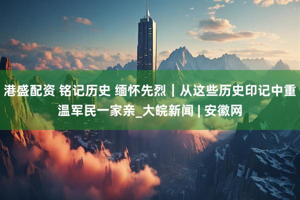 港盛配资 铭记历史 缅怀先烈｜从这些历史印记中重温军民一家亲_大皖新闻 | 安徽网