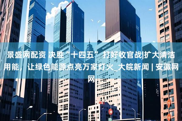 景盛网配资 决胜“十四五” 打好收官战|扩大清洁用能，让绿色能源点亮万家灯火_大皖新闻 | 安徽网