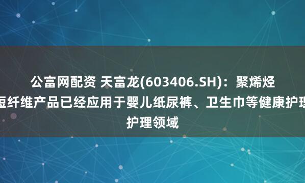 公富网配资 天富龙(603406.SH)：聚烯烃复合短纤维产品已经应用于婴儿纸尿裤、卫生巾等健康护理领域