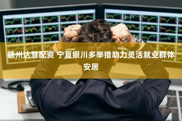 赣州达慧配资 宁夏银川多举措助力灵活就业群体安居