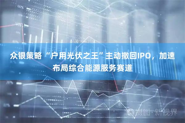 众银策略 “户用光伏之王”主动撤回IPO，加速布局综合能源服务赛道