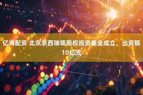 亿海配资 北京京西瑞瓴股权投资基金成立，出资额10亿元