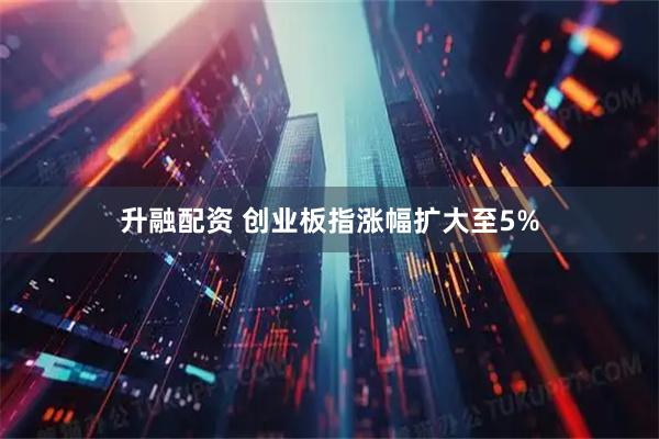 升融配资 创业板指涨幅扩大至5%