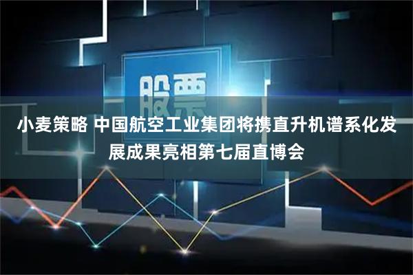 小麦策略 中国航空工业集团将携直升机谱系化发展成果亮相第七届直博会