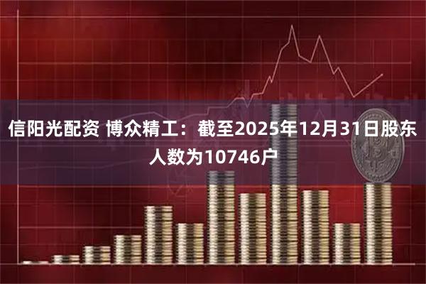 信阳光配资 博众精工：截至2025年12月31日股东人数为10746户