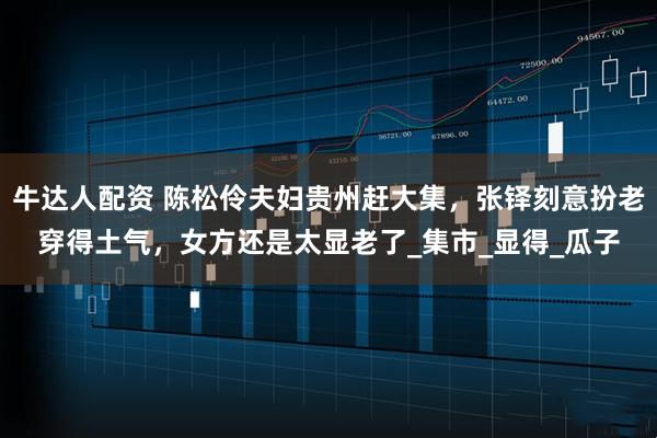 牛达人配资 陈松伶夫妇贵州赶大集，张铎刻意扮老穿得土气，女方还是太显老了_集市_显得_瓜子