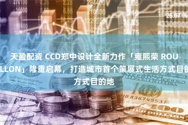 天盈配资 CCD郑中设计全新力作「雍熙荣 ROUSSILLON」隆重启幕，打造城市首个策展式生活方式目的地