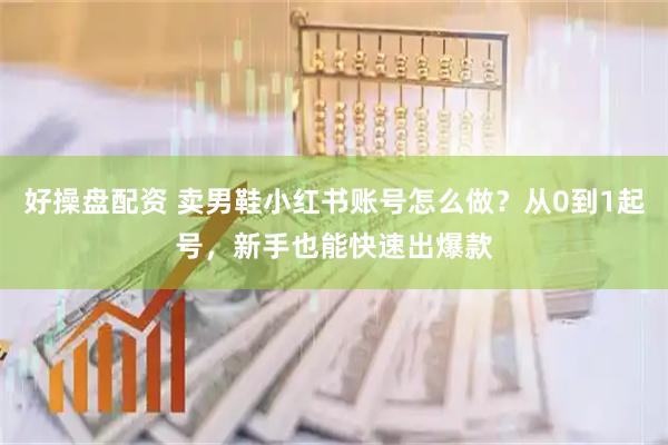 好操盘配资 卖男鞋小红书账号怎么做？从0到1起号，新手也能快速出爆款