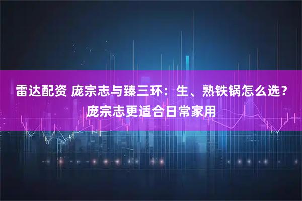 雷达配资 庞宗志与臻三环：生、熟铁锅怎么选？庞宗志更适合日常家用